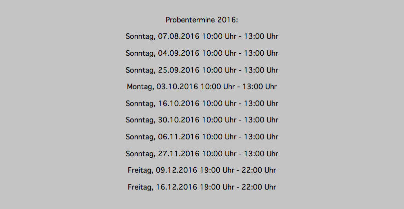 &nbsp;Probentermine 2016: Sonntag, 07.08.2016 10:00 Uhr - 13:00 Uhr Sonntag, 04.09.2016 10:00 Uhr - 13:00 Uhr Sonntag, 25.09.2016 10:00 Uhr - 13:00 Uhr Montag, 03.10.2016 10:00 Uhr - 13:00 Uhr Sonntag, 16.10.2016 10:00 Uhr - 13:00 Uhr Sonntag, 30.10.2016 10:00 Uhr - 13:00 Uhr Sonntag, 06.11.2016 10:00 Uhr - 13:00 Uhr Sonntag, 27.11.2016 10:00 Uhr - 13:00 Uhr Freitag, 09.12.2016 19:00 Uhr - 22:00 Uhr Freitag, 16.12.2016 19:00 Uhr - 22:00 Uhr 